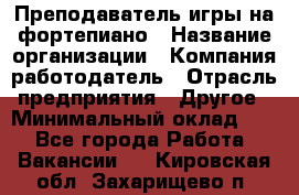 Преподаватель игры на фортепиано › Название организации ­ Компания-работодатель › Отрасль предприятия ­ Другое › Минимальный оклад ­ 1 - Все города Работа » Вакансии   . Кировская обл.,Захарищево п.